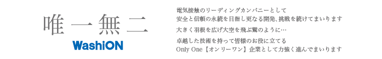 電器接触のリーディングカンパニーとして安全と信頼の永続を目指し更なる開発、挑戦を続けてまいります。大きく羽根を広げ大空を飛ぶ鷲のように･･･卓越した技術を持って皆様のお役に立てるOnlyOne【オンリーワン】企業として力強く進んでまいります。